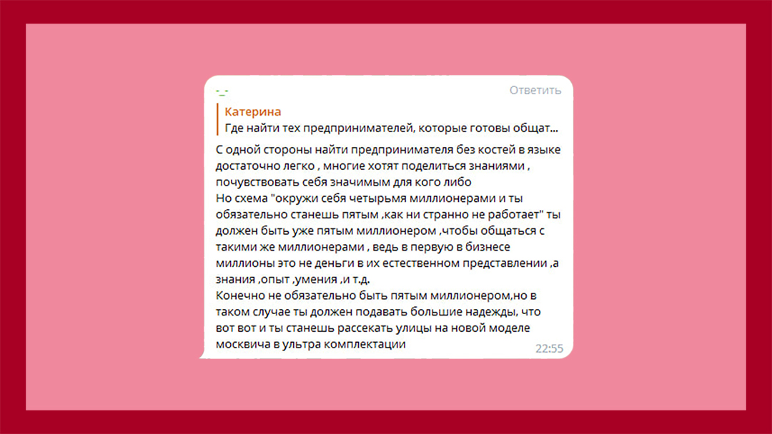 Комментарий подписчика. Орфография сохранена: С одной стороны найти предпринимателя без костей в языке достаточно легко, многие хотят поделиться знаниями, почувствовать себя значимым для кого либо Но схема "окружи себя четырьмя миллионерами и ты обязательно станешь пятым, как ни странно не работает" ты должен быть уже пятым миллионером, чтобы общаться с такими же миллионерами, ведь в первую в бизнесе миллионы это не деньги в их естественном представлении,а знания, опыт, умения, и т.д. Конечно не обязательно быть пятым миллионером, но в таком случае ты должен подавать большие надежды, что вот вот и ты станешь рассекать улицы на новой моделе москвича в ультра комплектации